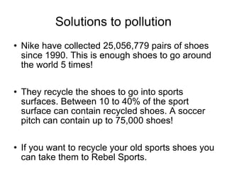 Solutions to pollution Nike have collected 25,056,779 pairs of shoes since 1990. This is enough shoes to go around the world 5 times! They recycle the shoes to go into sports surfaces. Between 10 to 40% of the sport surface can contain recycled shoes. A soccer pitch can contain up to 75,000 shoes! If you want to recycle your old sports shoes you can take them to Rebel Sports. 
