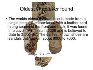 Oldest shoe ever found The worlds oldest leather shoe is made from a single piece of leather laced with a leather cord along seams at the front and back, it was found in a cave in Armenia in 2008 and is believed to date to 3,500 BC. The earliest known shoes are sandals dating from about 8000 to 7000. 