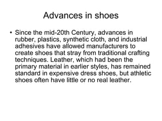 Advances in shoes Since the mid-20th Century, advances in rubber, plastics, synthetic cloth, and industrial adhesives have allowed manufacturers to create shoes that stray from traditional crafting techniques. Leather, which had been the primary material in earlier styles, has remained standard in expensive dress shoes, but athletic shoes often have little or no real leather. 