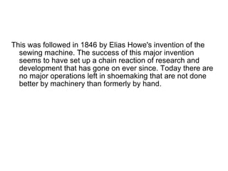 This was followed in 1846 by Elias Howe's invention of the sewing machine. The success of this major invention seems to have set up a chain reaction of research and development that has gone on ever since. Today there are no major operations left in shoemaking that are not done better by machinery than formerly by hand. 