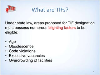 4 
What are TIFs? 
Under state law, areas proposed for TIF designation 
must possess numerous blighting factors to be 
eligible: 
• Age 
• Obsolescence 
• Code violations 
• Excessive vacancies 
• Overcrowding of facilities 
 