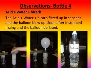 Observations- Bottle 4
Acid + Water + bicarb
The Acid + Water + bicarb fizzed up in seconds
and the balloon blew up. Soon after it stopped
fizzing and the balloon deflated.
 
