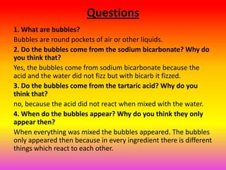 Questions
1. What are bubbles?
Bubbles are round pockets of air or other liquids.
2. Do the bubbles come from the sodium bicarbonate? Why do
you think that?
Yes, the bubbles come from sodium bicarbonate because the
acid and the water did not fizz but with bicarb it fizzed.
3. Do the bubbles come from the tartaric acid? Why do you
think that?
no, because the acid did not react when mixed with the water.
4. When do the bubbles appear? Why do you think they only
appear then?
When everything was mixed the bubbles appeared. The bubbles
only appeared then because in every ingredient there is different
things which react to each other.
 
