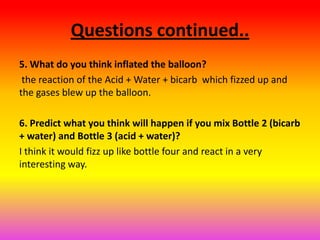 Questions continued..
5. What do you think inflated the balloon?
 the reaction of the Acid + Water + bicarb which fizzed up and
the gases blew up the balloon.

6. Predict what you think will happen if you mix Bottle 2 (bicarb
+ water) and Bottle 3 (acid + water)?
I think it would fizz up like bottle four and react in a very
interesting way.
 