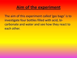 Aim of the experiment
The aim of this experiment called ‘gas bags’ is to
investigate four bottles filled with acid, bi-
carbonate and water and see how they react to
each other.
 