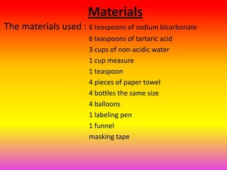 Materials
The materials used : 6 teaspoons of sodium bicarbonate
                       6 teaspoons of tartaric acid
                       3 cups of non-acidic water
                       1 cup measure
                       1 teaspoon
                       4 pieces of paper towel
                       4 bottles the same size
                       4 balloons
                       1 labeling pen
                       1 funnel
                       masking tape
 