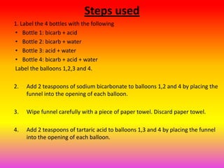 Steps used
1. Label the 4 bottles with the following
• Bottle 1: bicarb + acid
• Bottle 2: bicarb + water
• Bottle 3: acid + water
• Bottle 4: bicarb + acid + water
Label the balloons 1,2,3 and 4.

2.   Add 2 teaspoons of sodium bicarbonate to balloons 1,2 and 4 by placing the
     funnel into the opening of each balloon.

3.   Wipe funnel carefully with a piece of paper towel. Discard paper towel.

4.   Add 2 teaspoons of tartaric acid to balloons 1,3 and 4 by placing the funnel
     into the opening of each balloon.
 