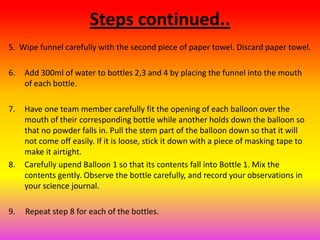 Steps continued..
5. Wipe funnel carefully with the second piece of paper towel. Discard paper towel.

6.   Add 300ml of water to bottles 2,3 and 4 by placing the funnel into the mouth
     of each bottle.

7.   Have one team member carefully fit the opening of each balloon over the
     mouth of their corresponding bottle while another holds down the balloon so
     that no powder falls in. Pull the stem part of the balloon down so that it will
     not come off easily. If it is loose, stick it down with a piece of masking tape to
     make it airtight.
8.   Carefully upend Balloon 1 so that its contents fall into Bottle 1. Mix the
     contents gently. Observe the bottle carefully, and record your observations in
     your science journal.

9.   Repeat step 8 for each of the bottles.
 