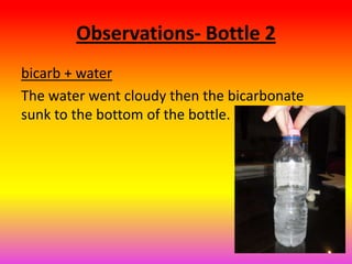 Observations- Bottle 2
bicarb + water
The water went cloudy then the bicarbonate
sunk to the bottom of the bottle.
 