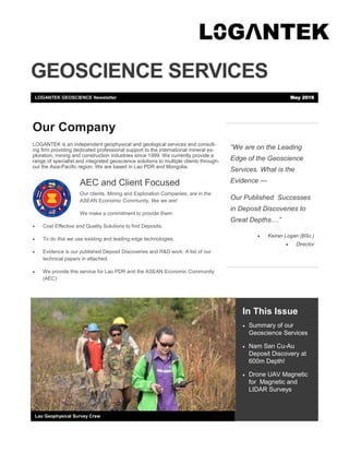 GEOSCIENCE SERVICES
“We are on the Leading
Edge of the Geoscience
Services. What is the
Evidence —
Our Published Successes
in Deposit Discoveries to
Great Depths....”
 Keiran Logan (BSc.)
 Director
In This Issue
 Summary of our
Geoscience Services
 Nam San Cu-Au
Deposit Discovery at
600m Depth!
 Drone UAV Magnetic
for Magnetic and
LIDAR Surveys
Lao Geophysical Survey Crew
Our Company
LOGANTEK is an independent geophysical and geological services and consult-
ing firm providing dedicated professional support to the international mineral ex-
ploration, mining and construction industries since 1999. We currently provide a
range of specialist and integrated geoscience solutions to multiple clients through-
out the Asia-Pacific region. We are based in Lao PDR and Mongolia.
AEC and Client Focused
Our clients, Mining and Exploration Companies, are in the
ASEAN Economic Community, like we are!
We make a commitment to provide them:
 Cost Effective and Quality Solutions to find Deposits.
 To do this we use existing and leading edge technologies.
 Evidence is our published Deposit Discoveries and R&D work. A list of our
technical papers in attached.
 We provide this service for Lao PDR and the ASEAN Economic Community
(AEC)
LOGANTEK GEOSCIENCE Newsletter May 2016
 