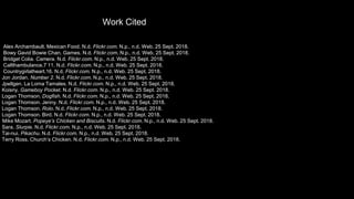 Alex Archambault. Mexican Food. N.d. Flickr.com. N.p., n.d. Web. 25 Sept. 2018.
Bowy Gavid Bowie Chan. Games. N.d. Flickr.com. N.p., n.d. Web. 25 Sept. 2018.
Bridget Colia. Camera. N.d. Flickr.com. N.p., n.d. Web. 25 Sept. 2018.
Callthambulance.7 11. N.d. Flickr.com. N.p., n.d. Web. 25 Sept. 2018.
Countrygirlatheart.16. N.d. Flickr.com. N.p., n.d. Web. 25 Sept. 2018.
Jon Jordan. Number 2. N.d. Flickr.com. N.p., n.d. Web. 25 Sept. 2018.
Jpellgen. La Loma Tamales. N.d. Flickr.com. N.p., n.d. Web. 25 Sept. 2018.
Koisny. Gameboy Pocket. N.d. Flickr.com. N.p., n.d. Web. 25 Sept. 2018.
Logan Thomson. Dogfish. N.d. Flickr.com. N.p., n.d. Web. 25 Sept. 2018.
Logan Thomson. Jenny. N.d. Flickr.com. N.p., n.d. Web. 25 Sept. 2018.
Logan Thomson. Rolo. N.d. Flickr.com. N.p., n.d. Web. 25 Sept. 2018.
Logan Thomson. Bird. N.d. Flickr.com. N.p., n.d. Web. 25 Sept. 2018.
Mike Mozart. Popeye’s Chicken and Biscuits. N.d. Flickr.com. N.p., n.d. Web. 25 Sept. 2018.
Sara. Slurpie. N.d. Flickr.com. N.p., n.d. Web. 25 Sept. 2018.
Tai-nui. Pikachu. N.d. Flickr.com. N.p., n.d. Web. 25 Sept. 2018.
Terry Ross. Church’s Chicken. N.d. Flickr.com. N.p., n.d. Web. 25 Sept. 2018.
Work Cited
 