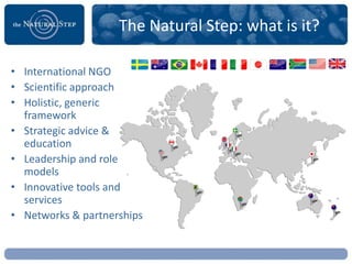 The Natural Step: what is it?

• International NGO
• Scientific approach
• Holistic, generic
  framework
• Strategic advice &
  education
• Leadership and role
  models
• Innovative tools and
  services
• Networks & partnerships
 