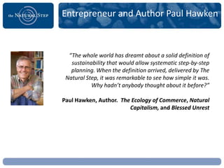 Entrepreneur and Author Paul Hawken



  “The whole world has dreamt about a solid definition of
   sustainability that would allow systematic step-by-step
   planning. When the definition arrived, delivered by The
 Natural Step, it was remarkable to see how simple it was.
           Why hadn’t anybody thought about it before?”

Paul Hawken, Author. The Ecology of Commerce, Natural
                        Capitalism, and Blessed Unrest
 
