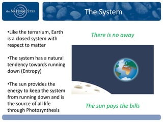 The System

•Like the terrarium, Earth
                               There is no away
is a closed system with
respect to matter

•The system has a natural
tendency towards running
down (Entropy)

•The sun provides the
energy to keep the system
from running down and is
the source of all life       The sun pays the bills
through Photosynthesis
 