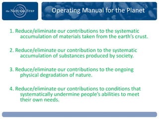 Operating Manual for the Planet

1. Reduce/eliminate our contributions to the systematic
     accumulation of materials taken from the earth’s crust.

2. Reduce/eliminate our contribution to the systematic
     accumulation of substances produced by society.

3. Reduce/eliminate our contributions to the ongoing
     physical degradation of nature.

4. Reduce/eliminate our contributions to conditions that
     systematically undermine people’s abilities to meet
     their own needs.
 