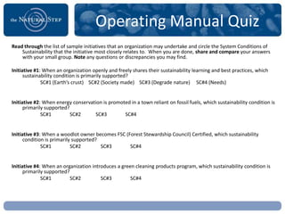 Operating Manual Quiz
Read through the list of sample initiatives that an organization may undertake and circle the System Conditions of
    Sustainability that the initiative most closely relates to. When you are done, share and compare your answers
    with your small group. Note any questions or discrepancies you may find.

Initiative #1: When an organization openly and freely shares their sustainability learning and best practices, which
      sustainability condition is primarily supported?
              SC#1 (Earth’s crust) SC#2 (Society made) SC#3 (Degrade nature) SC#4 (Needs)


Initiative #2: When energy conservation is promoted in a town reliant on fossil fuels, which sustainability condition is
      primarily supported?
              SC#1         SC#2     SC#3         SC#4


Initiative #3: When a woodlot owner becomes FSC (Forest Stewardship Council) Certified, which sustainability
      condition is primarily supported?
              SC#1          SC#2        SC#3      SC#4


Initiative #4: When an organization introduces a green cleaning products program, which sustainability condition is
      primarily supported?
              SC#1         SC#2         SC#3         SC#4
 