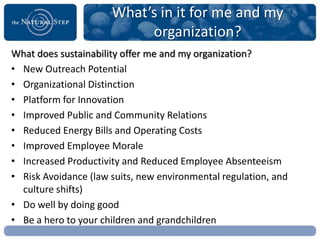What’s in it for me and my
                           organization?
What does sustainability offer me and my organization?
• New Outreach Potential
• Organizational Distinction
• Platform for Innovation
• Improved Public and Community Relations
• Reduced Energy Bills and Operating Costs
• Improved Employee Morale
• Increased Productivity and Reduced Employee Absenteeism
• Risk Avoidance (law suits, new environmental regulation, and
  culture shifts)
• Do well by doing good
• Be a hero to your children and grandchildren
 