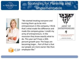 Strategies for Planning and
             Implementation


“We started treating everyone and
training them up to be mini-
entrepreneurs in the company. I think
that’s what made the difference and
made the company grow. I credit my
army of entrepreneurs. In the
recession they know exactly what to
do. This year we’ll have a 26%
percent growth year. The leaps are
becoming larger... Part of that is that
our people are more owner-like than
employee-like.”
 