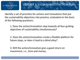 CREATE A SUSTAINABILITY ACTION PLAN


Identify a set of priorities for actions and innovations that put
the sustainability objectives into practice, evaluated on the basis
of the following questions:

     1. Does the action/innovation step towards all four guiding
     objectives of sustainability simultaneously?

     2. Does the action/innovation create a flexible platform for
     future steps, or does it lead to a blind alley?

     3. Will the action/innovation give a good return on
     investment, i.e., time and money.
 