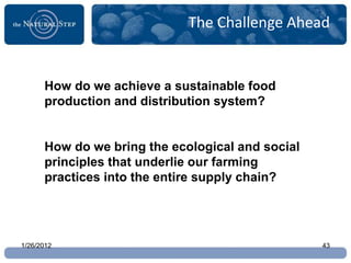 The Challenge Ahead


      How do we achieve a sustainable food
      production and distribution system?


      How do we bring the ecological and social
      principles that underlie our farming
      practices into the entire supply chain?




1/26/2012                                         43
 