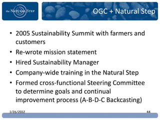 OGC + Natural Step

• 2005 Sustainability Summit with farmers and
  customers
• Re-wrote mission statement
• Hired Sustainability Manager
• Company-wide training in the Natural Step
• Formed cross-functional Steering Committee
  to determine goals and continual
  improvement process (A-B-D-C Backcasting)
1/26/2012                                       44
 