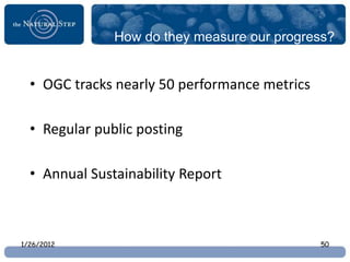 How do they measure our progress?


  • OGC tracks nearly 50 performance metrics

  • Regular public posting

  • Annual Sustainability Report



1/26/2012                                      50
 