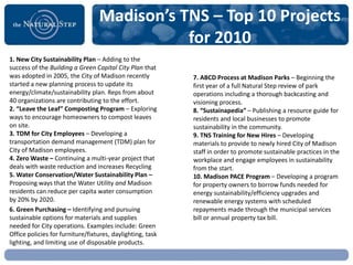 Madison’s TNS – Top 10 Projects
                                             for 2010
1. New City Sustainability Plan – Adding to the
success of the Building a Green Capital City Plan that
was adopted in 2005, the City of Madison recently           7. ABCD Process at Madison Parks – Beginning the
started a new planning process to update its                first year of a full Natural Step review of park
energy/climate/sustainability plan. Reps from about         operations including a thorough backcasting and
40 organizations are contributing to the effort.            visioning process.
2. “Leave the Leaf” Composting Program – Exploring          8. “Sustainapedia” – Publishing a resource guide for
ways to encourage homeowners to compost leaves              residents and local businesses to promote
on site.                                                    sustainability in the community.
3. TDM for City Employees – Developing a                    9. TNS Training for New Hires – Developing
transportation demand management (TDM) plan for             materials to provide to newly hired City of Madison
City of Madison employees.                                  staff in order to promote sustainable practices in the
4. Zero Waste – Continuing a multi-year project that        workplace and engage employees in sustainability
deals with waste reduction and increases Recycling          from the start.
5. Water Conservation/Water Sustainability Plan –           10. Madison PACE Program – Developing a program
Proposing ways that the Water Utility and Madison           for property owners to borrow funds needed for
residents can reduce per capita water consumption           energy sustainability/efficiency upgrades and
by 20% by 2020.                                             renewable energy systems with scheduled
6. Green Purchasing – Identifying and pursuing              repayments made through the municipal services
sustainable options for materials and supplies              bill or annual property tax bill.
needed for City operations. Examples include: Green
Office policies for furniture/fixtures, daylighting, task
lighting, and limiting use of disposable products.
 