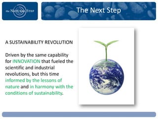 The Next Step


A SUSTAINABILITY REVOLUTION

Driven by the same capability
for INNOVATION that fueled the
scientific and industrial
revolutions, but this time
informed by the lessons of
nature and in harmony with the
conditions of sustainability.
 