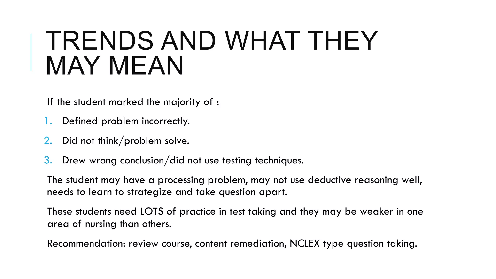 TRENDS AND WHAT THEY
MAY MEAN
 If the student marked the majority of :
1.  Defined problem incorrectly.
2.  Did not think/problem solve.
3.  Drew wrong conclusion/did not use testing techniques.
 The student may have a processing problem, may not use deductive reasoning well,
needs to learn to strategize and take question apart.
 These students need LOTS of practice in test taking and they may be weaker in one
area of nursing than others.
 Recommendation: review course, content remediation, NCLEX type question taking.
 