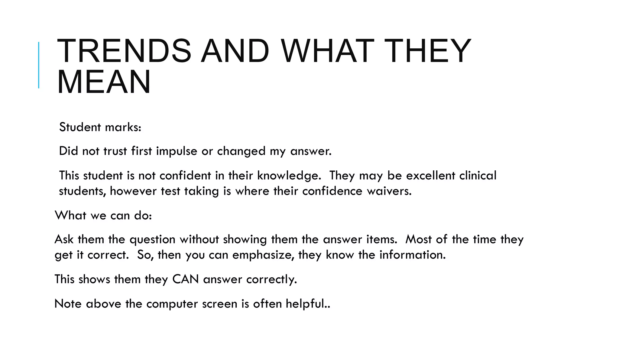 TRENDS AND WHAT THEY
MEAN
 Student marks:
 Did not trust first impulse or changed my answer.
 This student is not confident in their knowledge. They may be excellent clinical
students, however test taking is where their confidence waivers.
What we can do:
Ask them the question without showing them the answer items. Most of the time they
get it correct. So, then you can emphasize, they know the information.
This shows them they CAN answer correctly.
Note above the computer screen is often helpful..
 