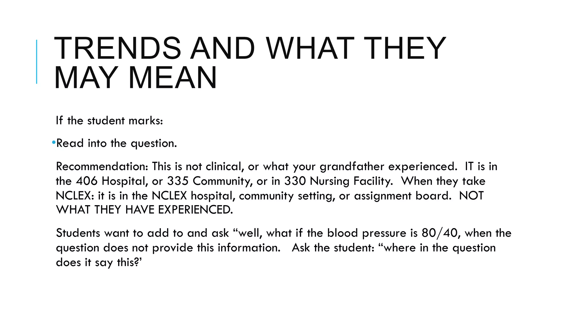 TRENDS AND WHAT THEY
MAY MEAN
 If the student marks:
• Read into the question.
 Recommendation: This is not clinical, or what your grandfather experienced. IT is in
the 406 Hospital, or 335 Community, or in 330 Nursing Facility. When they take
NCLEX: it is in the NCLEX hospital, community setting, or assignment board. NOT
WHAT THEY HAVE EXPERIENCED.
 Students want to add to and ask “well, what if the blood pressure is 80/40, when the
question does not provide this information. Ask the student: “where in the question
does it say this?’
 