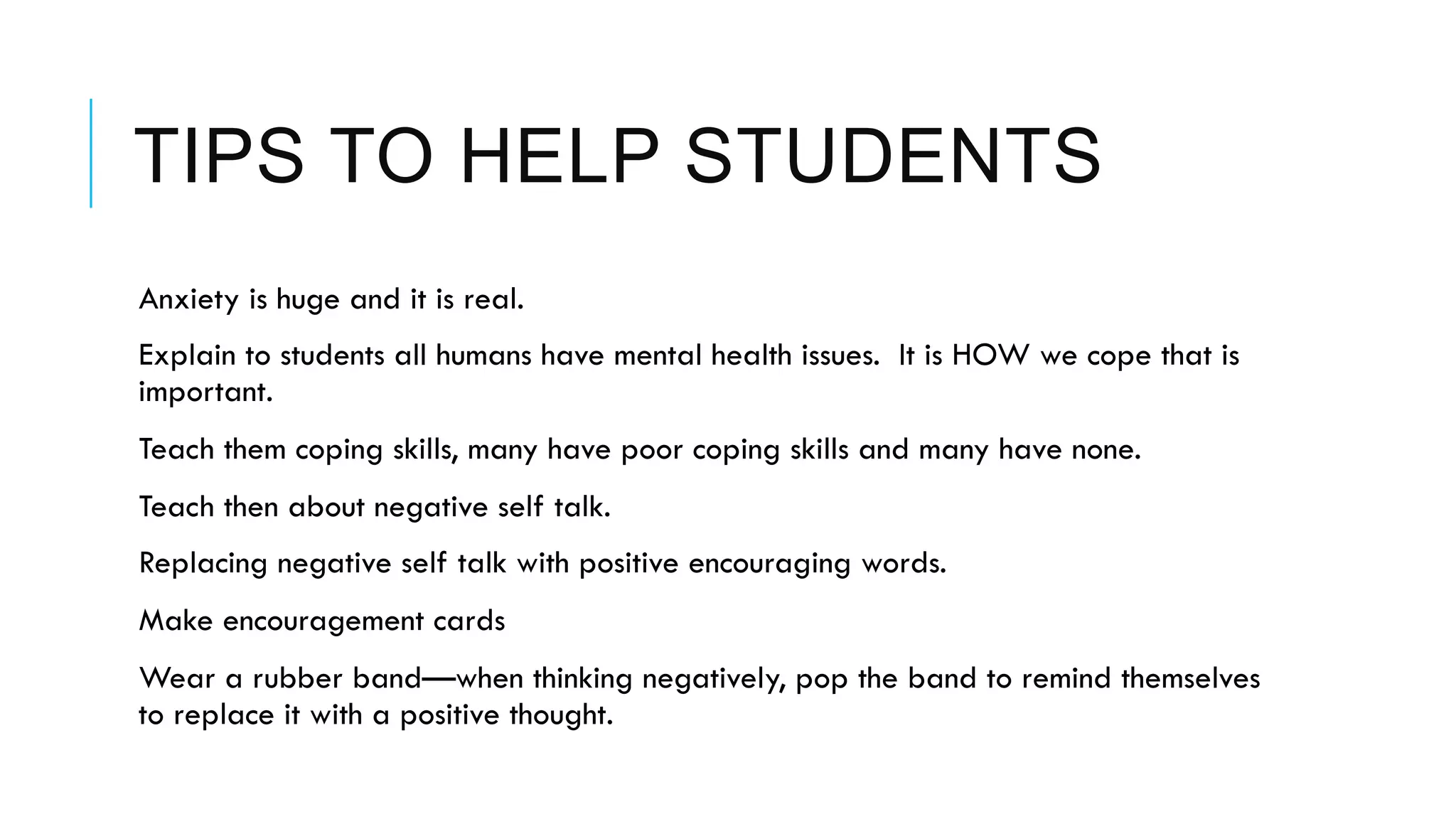 TIPS TO HELP STUDENTS
 Anxiety is huge and it is real.
 Explain to students all humans have mental health issues. It is HOW we cope that is
important.
 Teach them coping skills, many have poor coping skills and many have none.
 Teach then about negative self talk.
 Replacing negative self talk with positive encouraging words.
 Make encouragement cards
 Wear a rubber band—when thinking negatively, pop the band to remind themselves
to replace it with a positive thought.
 