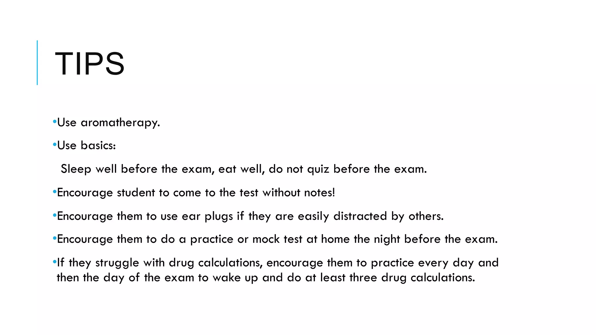 TIPS
• Use aromatherapy.
• Use basics:
  Sleep well before the exam, eat well, do not quiz before the exam.
• Encourage student to come to the test without notes!
• Encourage them to use ear plugs if they are easily distracted by others.
• Encourage them to do a practice or mock test at home the night before the exam.
• If they struggle with drug calculations, encourage them to practice every day and
then the day of the exam to wake up and do at least three drug calculations.
 