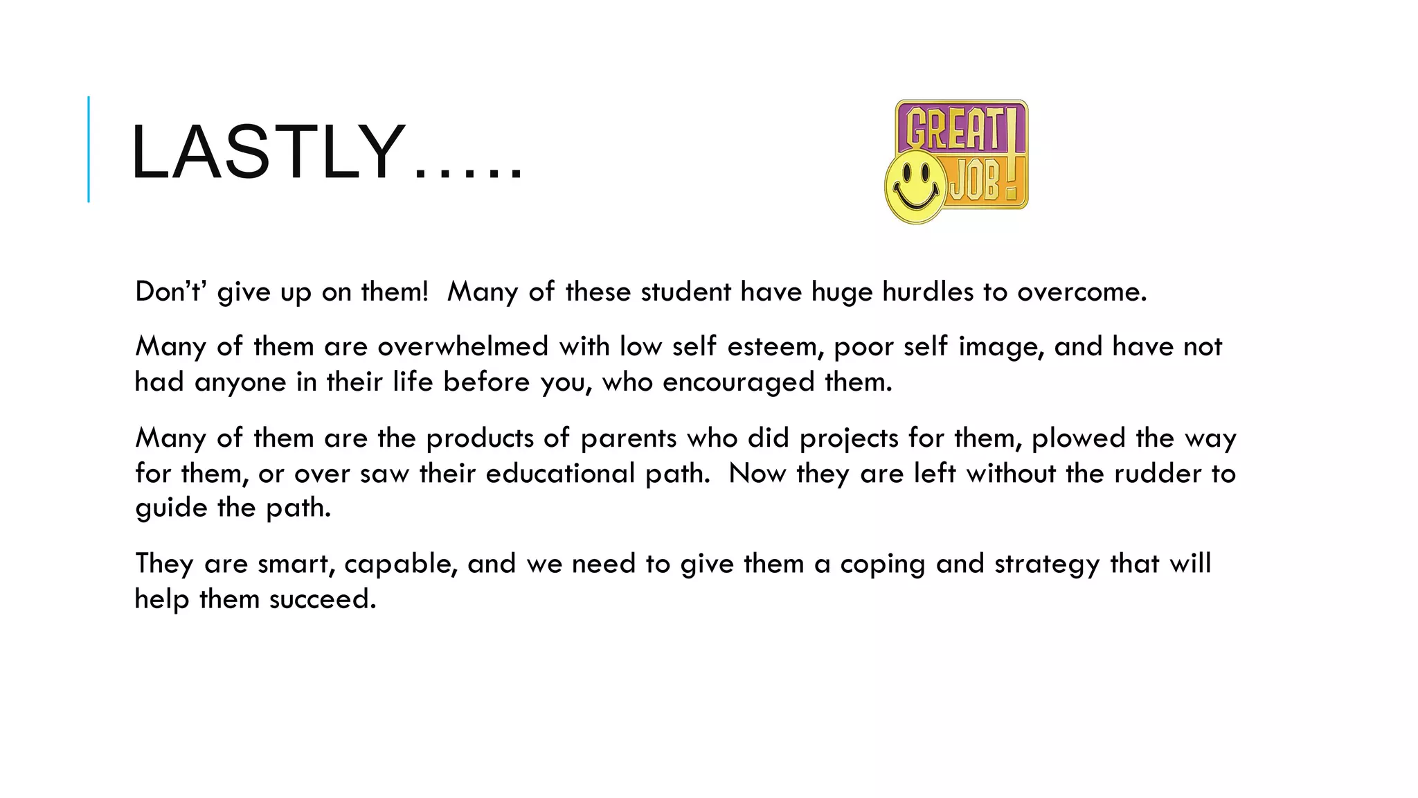 LASTLY…..
 Don’t’ give up on them! Many of these student have huge hurdles to overcome.
 Many of them are overwhelmed with low self esteem, poor self image, and have not
had anyone in their life before you, who encouraged them.
 Many of them are the products of parents who did projects for them, plowed the way
for them, or over saw their educational path. Now they are left without the rudder to
guide the path.
 They are smart, capable, and we need to give them a coping and strategy that will
help them succeed.
 