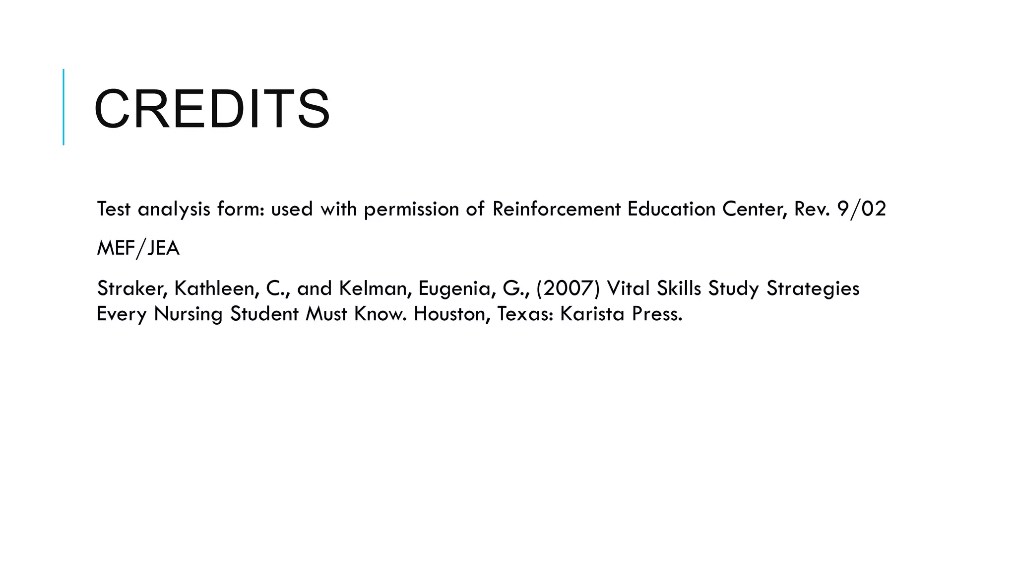 CREDITS
 Test analysis form: used with permission of Reinforcement Education Center, Rev. 9/02
 MEF/JEA
 Straker, Kathleen, C., and Kelman, Eugenia, G., (2007) Vital Skills Study Strategies
Every Nursing Student Must Know. Houston, Texas: Karista Press.
 