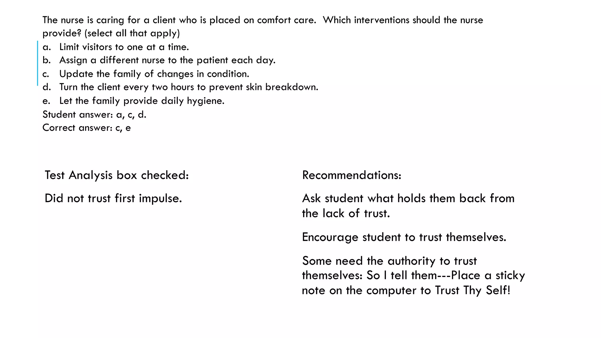  Test Analysis box checked:
 Did not trust first impulse.
 Recommendations:
 Ask student what holds them back from
the lack of trust.
 Encourage student to trust themselves.
 Some need the authority to trust
themselves: So I tell them---Place a sticky
note on the computer to Trust Thy Self!
The nurse is caring for a client who is placed on comfort care. Which interventions should the nurse
provide? (select all that apply)
a.  Limit visitors to one at a time.
b.  Assign a different nurse to the patient each day.
c.  Update the family of changes in condition.
d.  Turn the client every two hours to prevent skin breakdown.
e.  Let the family provide daily hygiene.
Student answer: a, c, d.
Correct answer: c, e
 