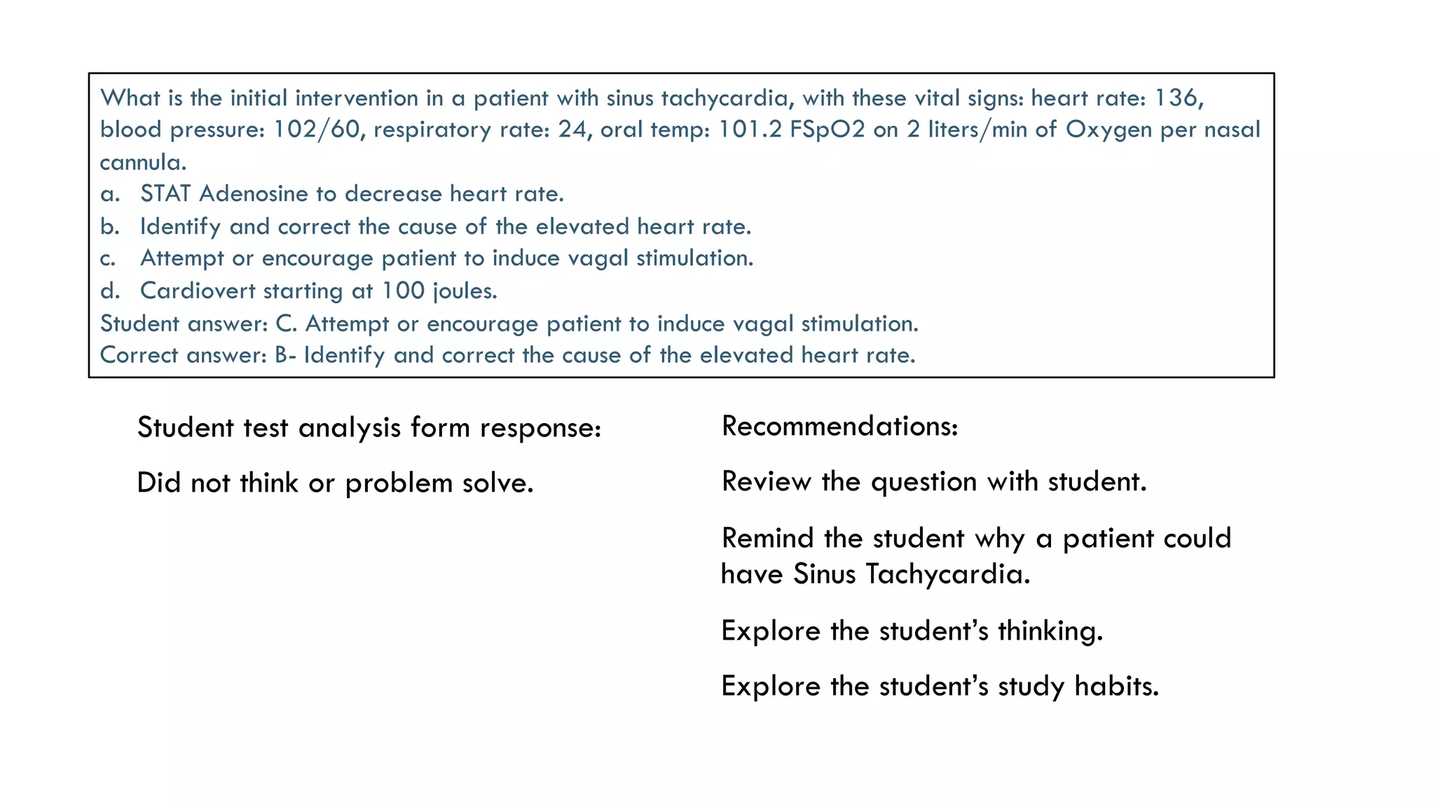  Student test analysis form response:
 Did not think or problem solve.
 Recommendations:
 Review the question with student.
 Remind the student why a patient could
have Sinus Tachycardia.
 Explore the student’s thinking.
 Explore the student’s study habits.
What is the initial intervention in a patient with sinus tachycardia, with these vital signs: heart rate: 136,
blood pressure: 102/60, respiratory rate: 24, oral temp: 101.2 FSpO2 on 2 liters/min of Oxygen per nasal
cannula.
a.  STAT Adenosine to decrease heart rate.
b.  Identify and correct the cause of the elevated heart rate.
c.  Attempt or encourage patient to induce vagal stimulation.
d.  Cardiovert starting at 100 joules.
Student answer: C. Attempt or encourage patient to induce vagal stimulation.
Correct answer: B- Identify and correct the cause of the elevated heart rate.
 