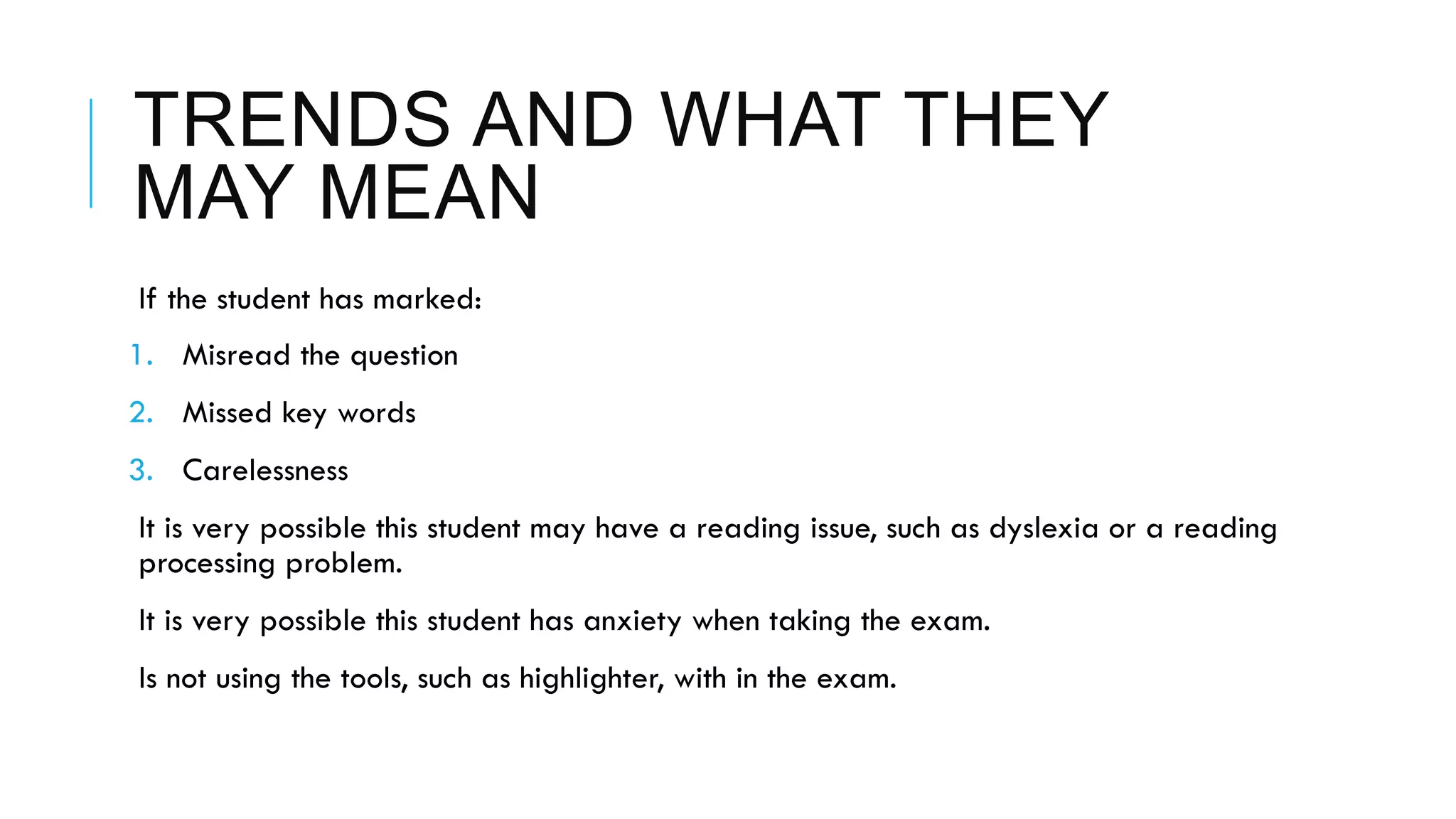 TRENDS AND WHAT THEY
MAY MEAN
 If the student has marked:
1.  Misread the question
2.  Missed key words
3.  Carelessness
 It is very possible this student may have a reading issue, such as dyslexia or a reading
processing problem.
 It is very possible this student has anxiety when taking the exam.
 Is not using the tools, such as highlighter, with in the exam.
 