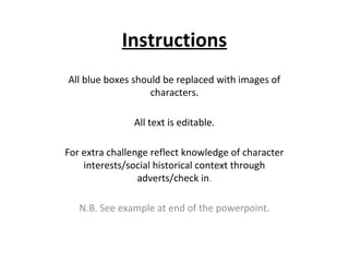 Instructions
All blue boxes should be replaced with images of
characters.
All text is editable.
For extra challenge reflect knowledge of character
interests/social historical context through
adverts/check in.
N.B. See example at end of the powerpoint.

 