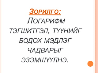 ЗОРИЛГО:
    ЛОГАРИФМ
ТЭГШИТГЭЛ, ТҮҮНИЙГ
  БОДОХ МЭДЛЭГ
    ЧАДВАРЫГ
   ЭЗЭМШҮҮЛНЭ.
 