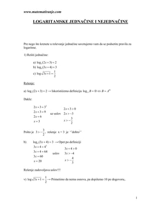 www.matematiranje.com

         LOGARITAMSKE JEDNAČINE I NEJEDNAČINE




Pre nego što krenete u reševanje jednačine savetujemo vam da se podsetite pravila za
logaritme.

1) Rešiti jednačine:

         a) log 3 (2 x + 3) = 2
         b) log 4 (3 x + 4) = 3
                             1
         c) log 3x + 1 =
                             2

Rešenje:

a) log 3 (2 x + 3) = 2 → Iskoristićemo definiciju log A B = ⊗ ⇔ B = A⊗

Dakle:

         2 x + 3 = 32
                                 2x + 3 > 0
         2x + 3 = 9
                        uz uslov 2 x > −3
         2x = 6
                                       3
         x=3                     x>−
                                       2

              3
Pošto je 3 > − , rešenje x = 3 je ‘’dobro’’
              2

b)       log 4 (3 x + 4) = 3 → Opet po definiciji
         3 x + 4 = 43
                                   3x + 4 > 0
         3x + 4 = 64
                           uslov   3x > −4
         3x = 60
                                         4
         x = 20                    x>−
                                         3

Rešenje zadovoljava uslov!!!

                    1
v) log 3x + 1 =       → Primetimo da nema osnova, pa dopišemo 10 po dogovoru,.
                    2




                                                                                       1
 