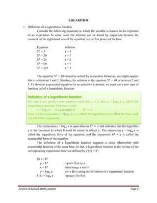 Review of School Math Content Page 1 
LOGARITHM 
1. Definition of a logarithmic function 
Consider the following equations in which the variable is located in the exponent of an expression. In some cases the solution can be found by inspection because the constant on the right-hand side of the equation is a perfect power of the base. 
Equation Solution 
= 5 x = 1 
= 20 x = ? 
= 25 x = 2 
= 60 x = ? 
= 125 x = 3 
The equation = 20 cannot be solved by inspection. However, we might suspect that x is between 1 and 2. Similary, the solution to the equation = 60 is between 2 and 3. To slove an exponential equation for an unknown exponent, we must use a new type of function called a logarithmic function. 
If x and b are positive real numbers such that b 1, then y = is called the logarithmic function with base b and 
y = is equivalent to 
Note : in the expression y = , y is called the logarithm, b is called the base, and x is called the argument. 
The expression y = is equivalent to and indicates that the logarithm y is the exponent to which b must be raised to obtain x. The expression y = is called the logarithmic form of the equation, and the expression is called the exponential form of the equation. 
The definition of a logarithmic function suggests a close relationship with exponential function of the same base. In fact, a logarithmic function is the inverse of the corresponding exponential function defined by = . 
f(x) = 
y = replace f(x) by y 
x = interchange x and y 
y = solve for y using the definition of a logarithmic function 
f (x) = replace y by f(x) 
 