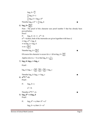 Review of School Math Content Page 4 
= 
= c 
Therefor 
6) = 
Note : The proof of this character uses proof number 5 that has already been proved before. 
Proof : 
If : = m = b 
= b (then, both of the internodes are given logarithm with base c) 
= 
= 
m = 
Therefor = 
Of course this character is occurs for c = 10 so = 
Applies also to c = b so that = 
7) . = 
Proof : 
. = . = = 
Therefor . = 
8) = b 
Proof : 
If : = c 
= b 
Therefor = b 
9) = n 
Proof : 
If : = v, then = 
= x, then =  