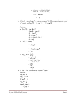 Review of School Math Content Page 6 
– 
c. If and , express each of the following problems in terms of and : a). b). c). 
Answer : 
a) 
= 
= 
= 1 + 2. 
= 1 + 2. 
= 1 + 2 
b) 
= 
= 
= 
c) 
= 
= 
= 
= 
d. If 9log 8 = n Determine the value of 4log 3 ! Answer : 
= =  