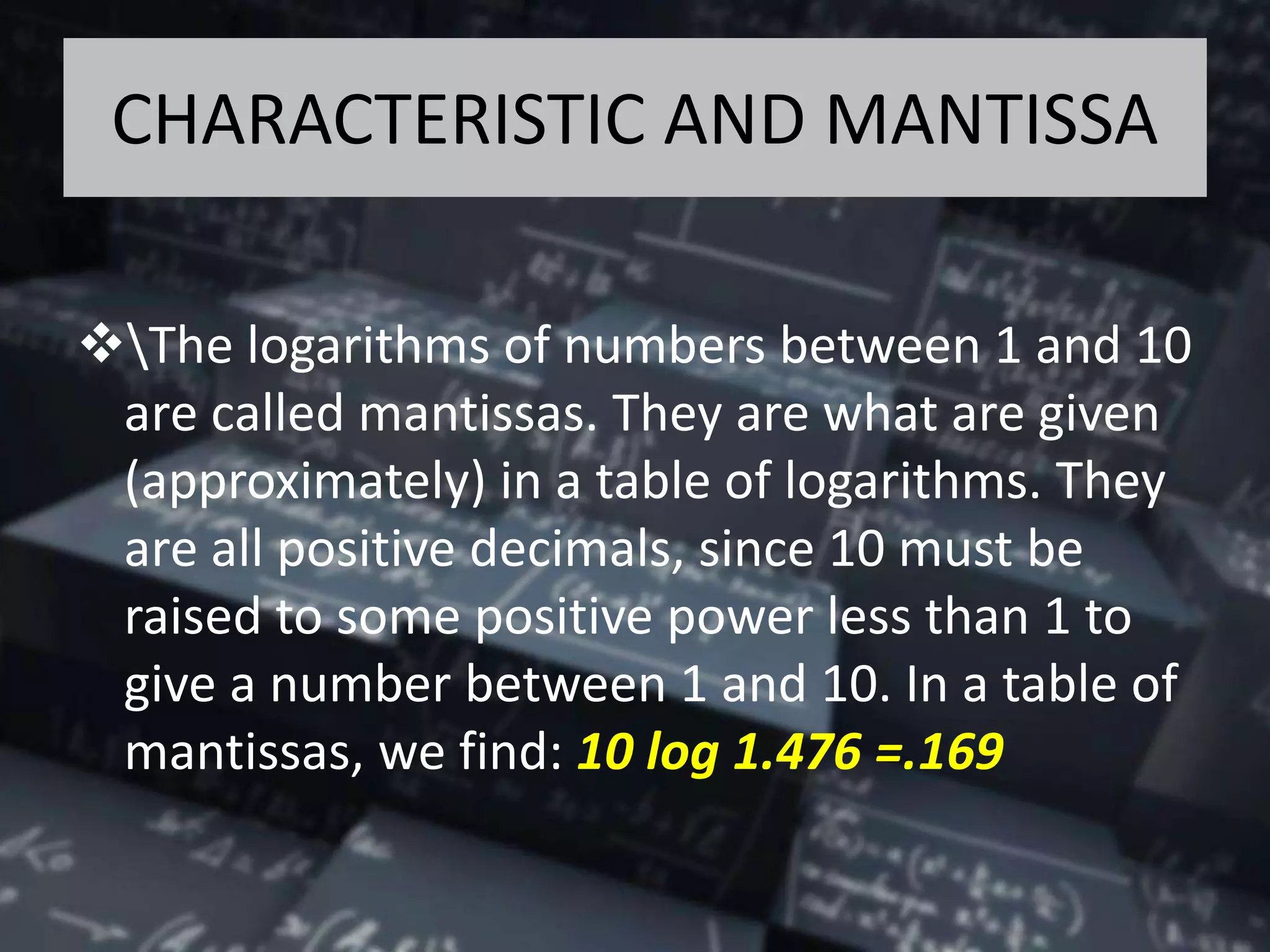 CHARACTERISTIC AND MANTISSA
The logarithms of numbers between 1 and 10
are called mantissas. They are what are given
(approximately) in a table of logarithms. They
are all positive decimals, since 10 must be
raised to some positive power less than 1 to
give a number between 1 and 10. In a table of
mantissas, we find: 10 log 1.476 =.169
 