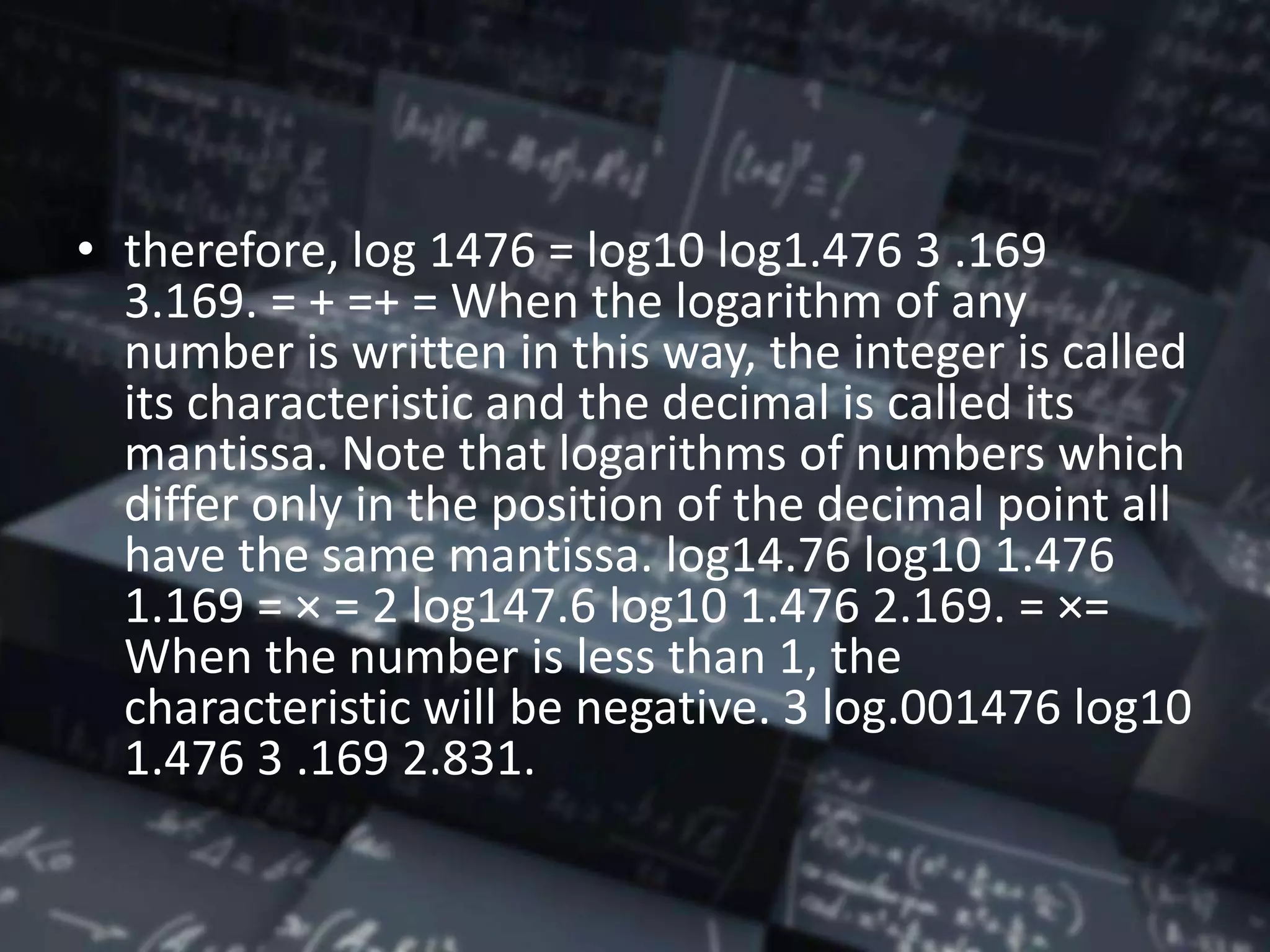 • therefore, log 1476 = log10 log1.476 3 .169
3.169. = + =+ = When the logarithm of any
number is written in this way, the integer is called
its characteristic and the decimal is called its
mantissa. Note that logarithms of numbers which
differ only in the position of the decimal point all
have the same mantissa. log14.76 log10 1.476
1.169 = × = 2 log147.6 log10 1.476 2.169. = ×=
When the number is less than 1, the
characteristic will be negative. 3 log.001476 log10
1.476 3 .169 2.831.
 