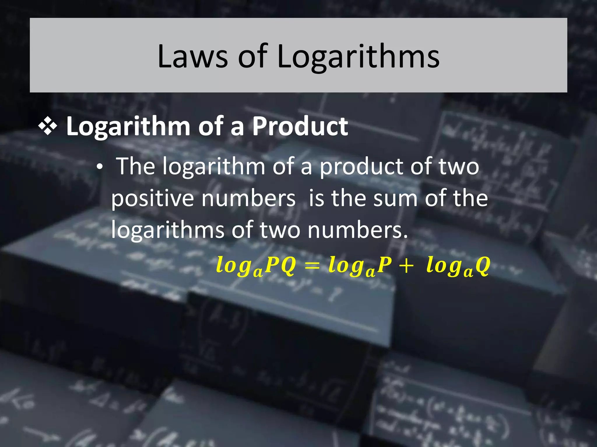 Laws of Logarithms
 Logarithm of a Product
• The logarithm of a product of two
positive numbers is the sum of the
logarithms of two numbers.
𝒍𝒐𝒈 𝒂 𝑷𝑸 = 𝒍𝒐𝒈 𝒂 𝑷 + 𝒍𝒐𝒈 𝒂 𝑸
 