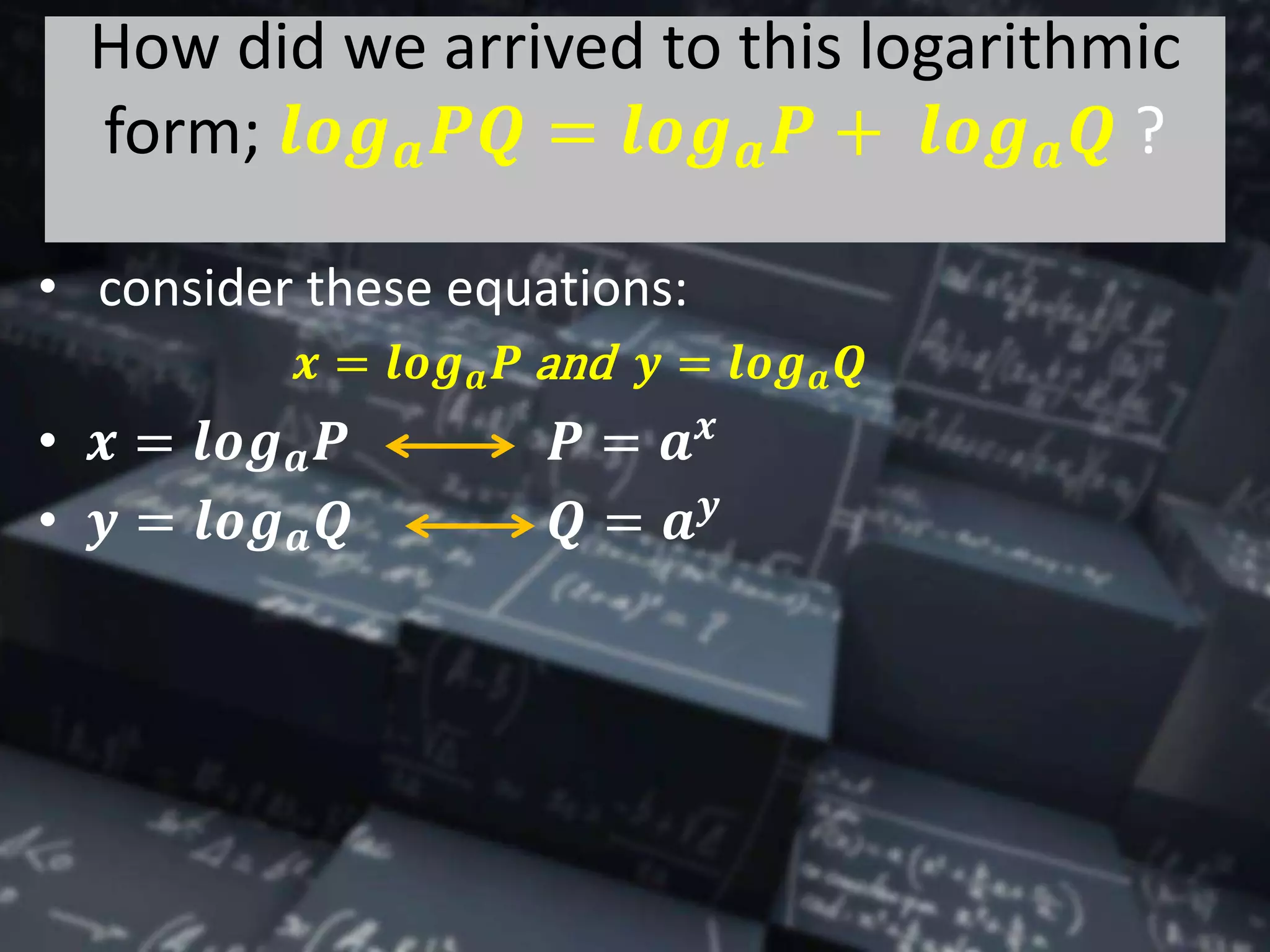 How did we arrived to this logarithmic
form; 𝒍𝒐𝒈 𝒂 𝑷𝑸 = 𝒍𝒐𝒈 𝒂 𝑷 + 𝒍𝒐𝒈 𝒂 𝑸 ?
• consider these equations:
𝒙 = 𝒍𝒐𝒈 𝒂 𝑷 and 𝒚 = 𝒍𝒐𝒈 𝒂 𝑸
• 𝒙 = 𝒍𝒐𝒈 𝒂 𝑷 𝑷 = 𝒂 𝒙
• 𝒚 = 𝒍𝒐𝒈 𝒂 𝑸 𝑸 = 𝒂 𝒚
 