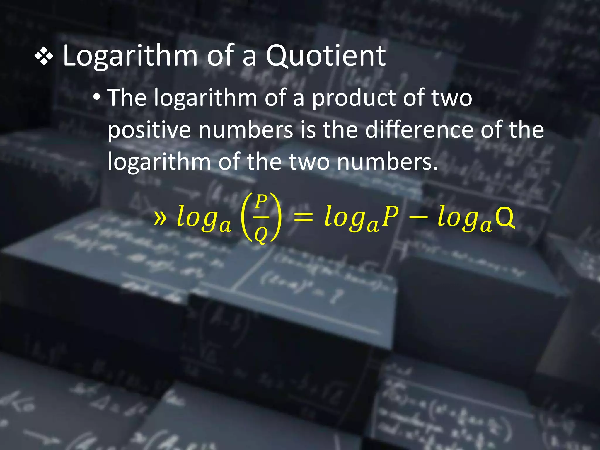  Logarithm of a Quotient
• The logarithm of a product of two
positive numbers is the difference of the
logarithm of the two numbers.
» 𝑙𝑜𝑔 𝑎
𝑃
𝑄
= 𝑙𝑜𝑔 𝑎 𝑃 − 𝑙𝑜𝑔 𝑎Q
 