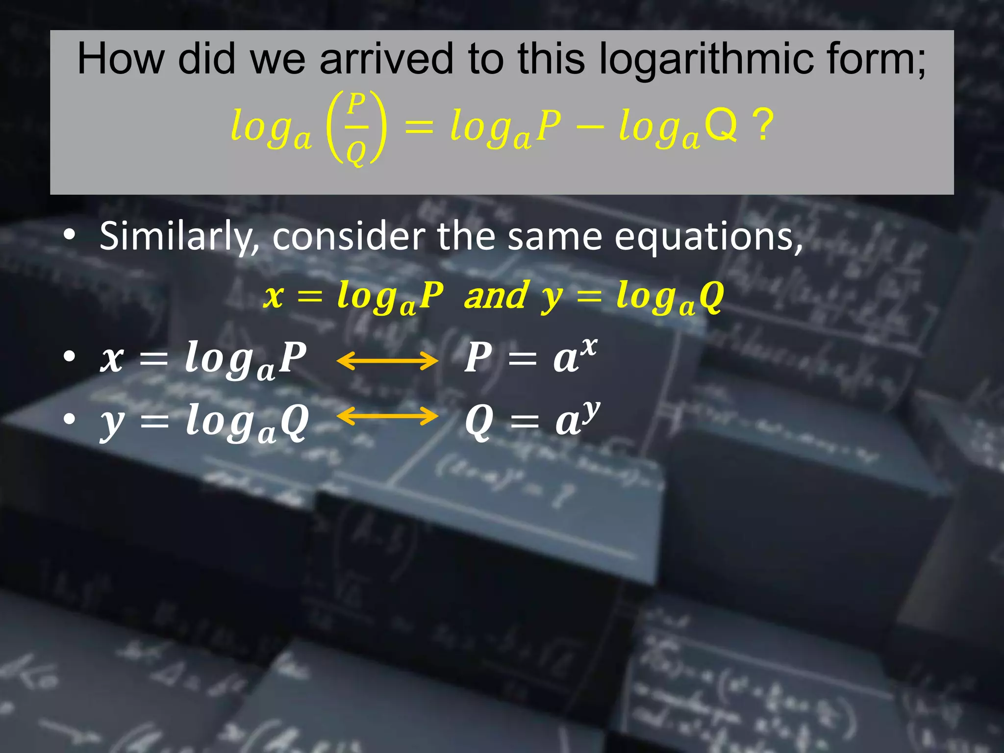 How did we arrived to this logarithmic form;
𝑙𝑜𝑔 𝑎
𝑃
𝑄
= 𝑙𝑜𝑔 𝑎 𝑃 − 𝑙𝑜𝑔 𝑎Q ?
• Similarly, consider the same equations,
𝒙 = 𝒍𝒐𝒈 𝒂 𝑷 and 𝒚 = 𝒍𝒐𝒈 𝒂 𝑸
• 𝒙 = 𝒍𝒐𝒈 𝒂 𝑷 𝑷 = 𝒂 𝒙
• 𝒚 = 𝒍𝒐𝒈 𝒂 𝑸 𝑸 = 𝒂 𝒚
 